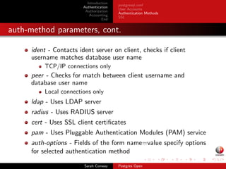 Introduction 
Authentication 
Authorization 
Accounting 
End 
postgresql.conf 
User Accounts 
Authentication Methods 
SSL 
CREATE ROLE with LOGIN 
Same as CREATE USER 
Creates username/password pair 
Authentication-based parameters 
username, password, password expiration/encryption settings 
Create user with password valid until October 10th, 2014: 
CREATE ROLE sauron LOGIN PASSWORD 'nazgul' VALID UNTIL '2014-10-01'; 
Drop user: 
DROP ROLE sauron; 
Sarah Conway Postgres Open 
 