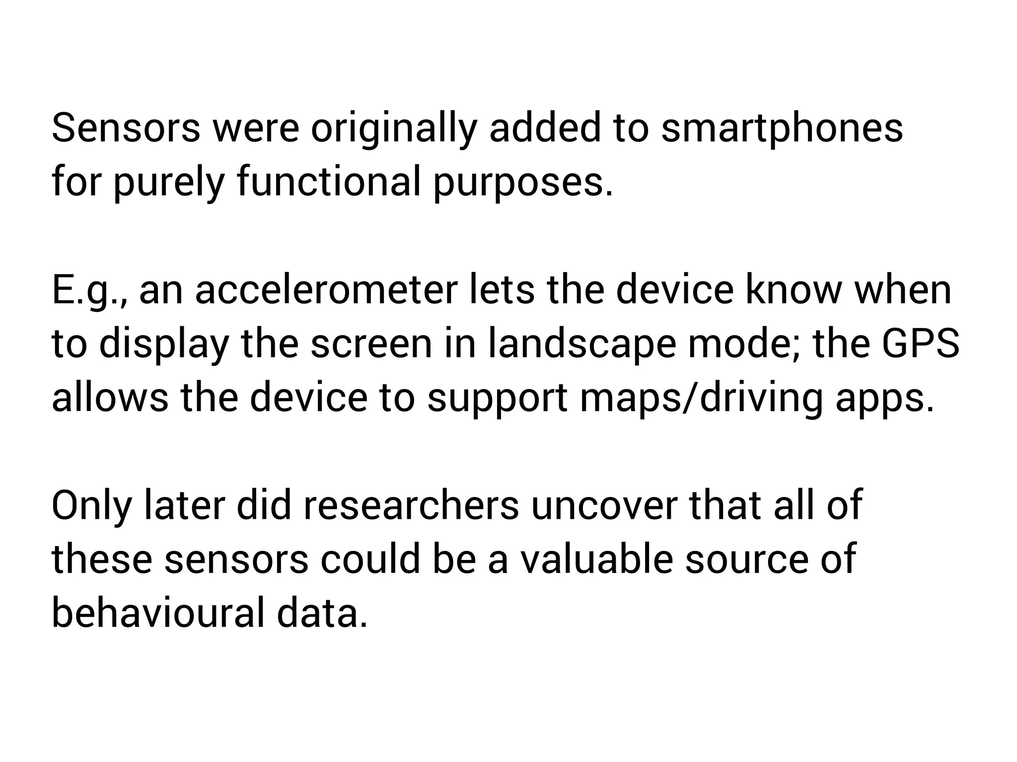 Sensors were originally added to smartphones 
for purely functional purposes. 
E.g., an accelerometer lets the device know when 
to display the screen in landscape mode; the GPS 
allows the device to support maps/driving apps. 
Only later did researchers uncover that all of 
these sensors could be a valuable source of 
behavioural data. 
 