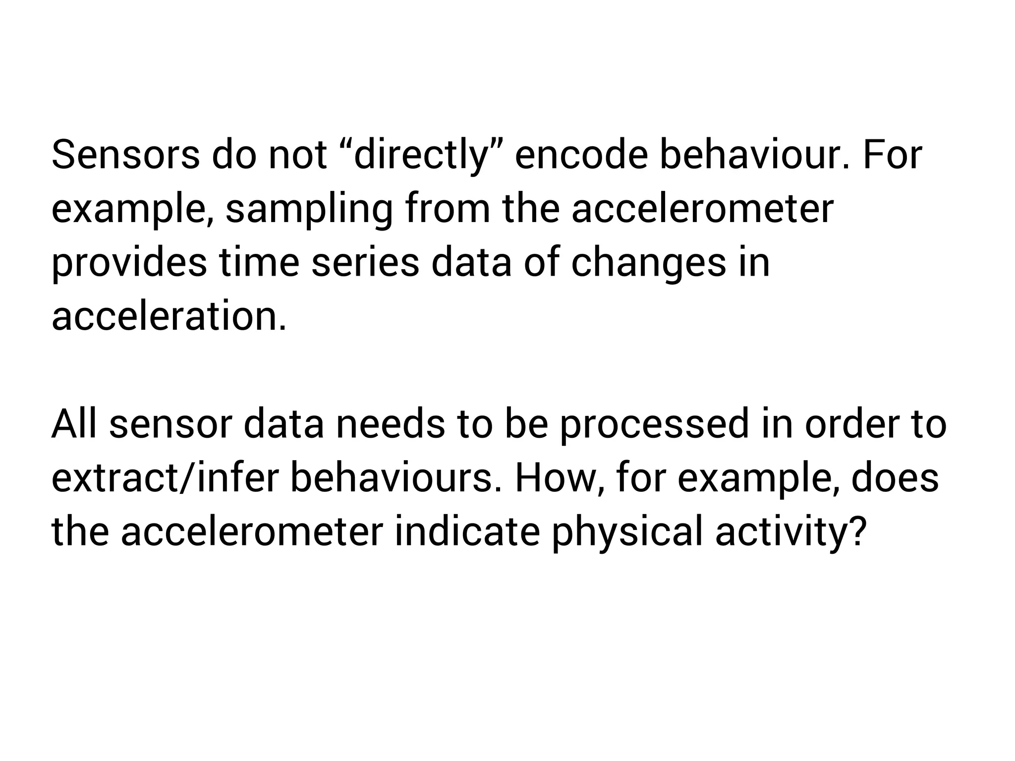 Sensors do not “directly” encode behaviour. For 
example, sampling from the accelerometer 
provides time series data of changes in 
acceleration. 
All sensor data needs to be processed in order to 
extract/infer behaviours. How, for example, does 
the accelerometer indicate physical activity? 
 