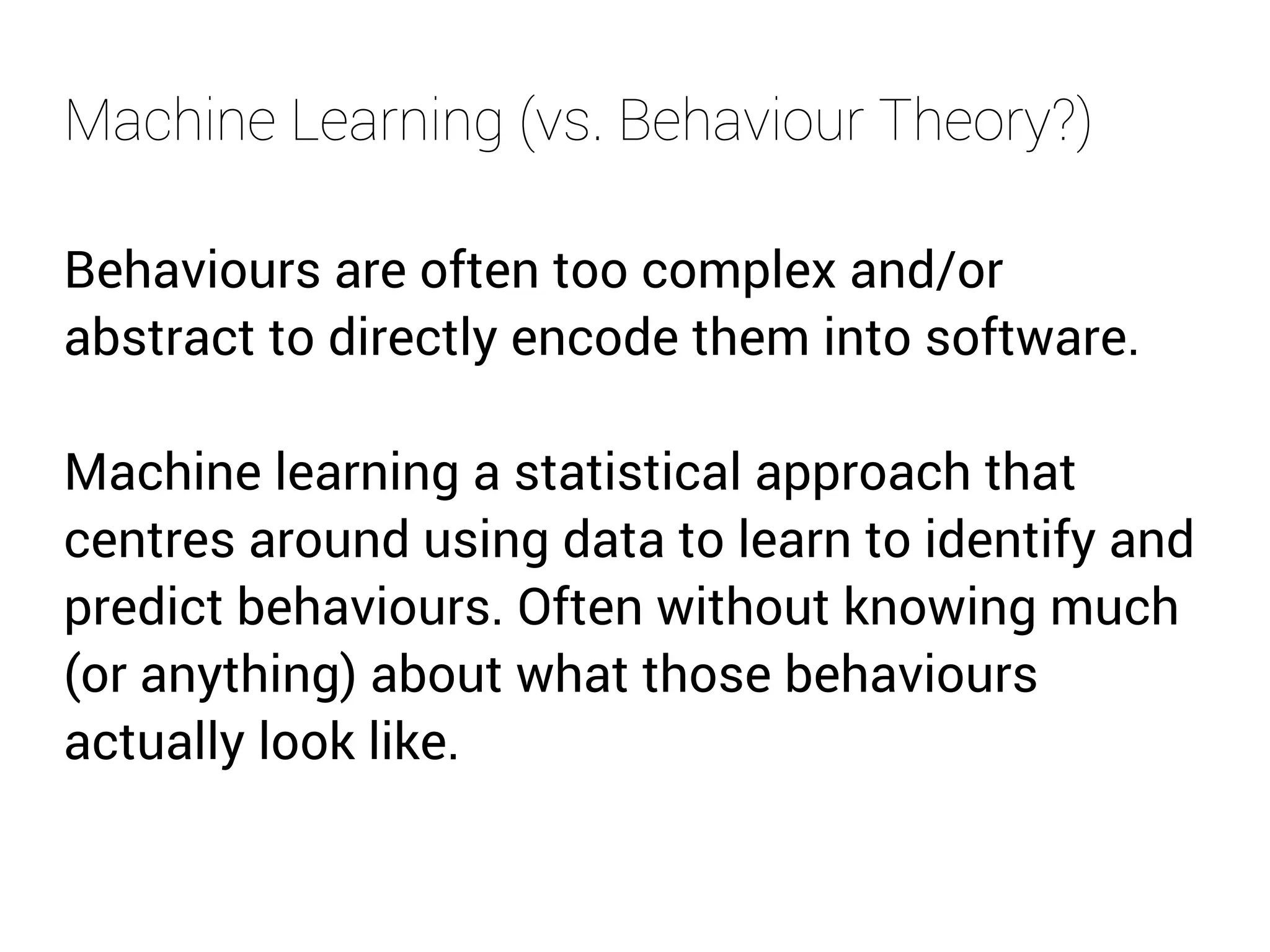 Machine Learning (vs. Behaviour Theory?) 
Behaviours are often too complex and/or 
abstract to directly encode them into software. 
Machine learning a statistical approach that 
centres around using data to learn to identify and 
predict behaviours. Often without knowing much 
(or anything) about what those behaviours 
actually look like. 
 