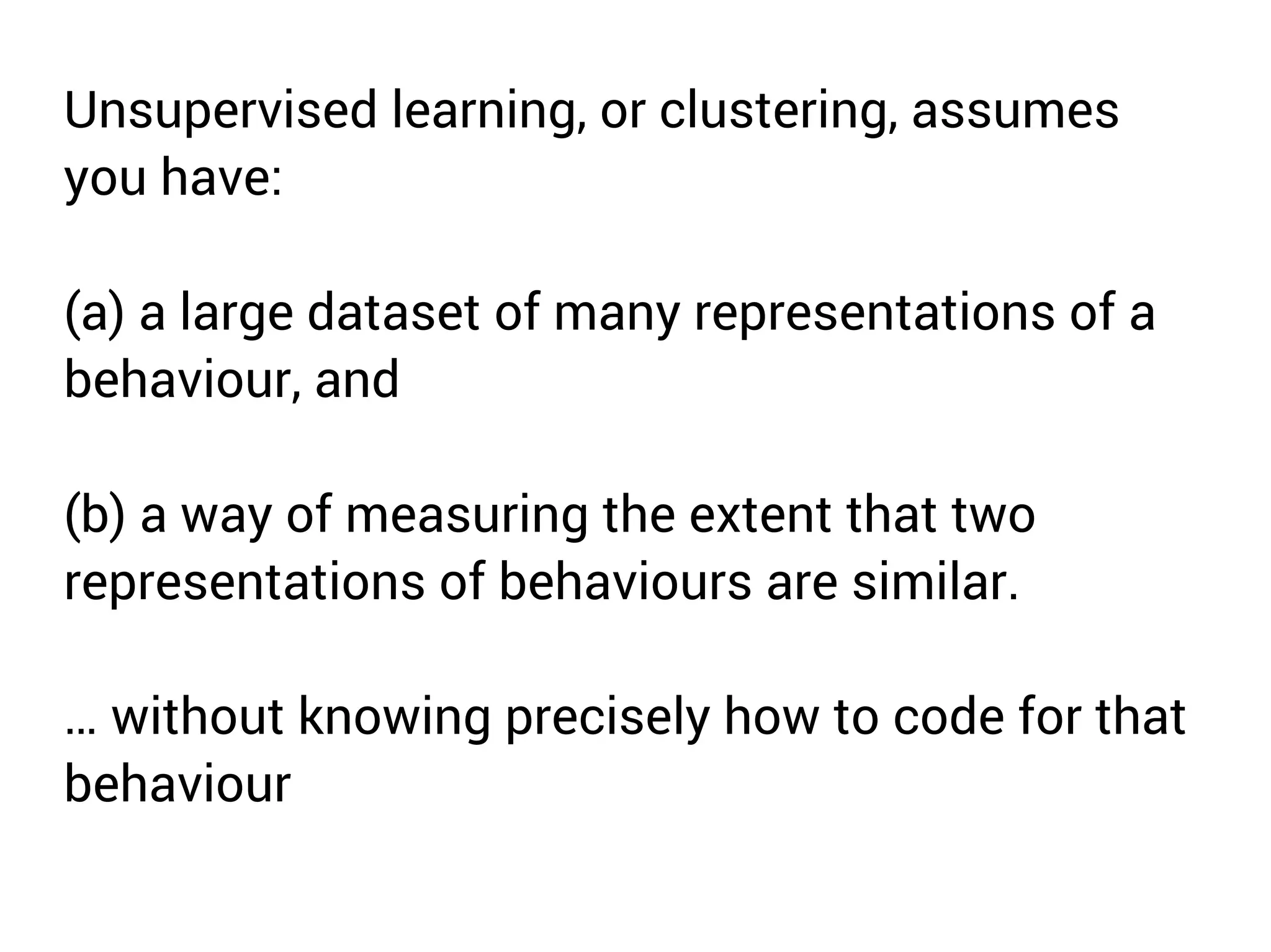 Unsupervised learning, or clustering, assumes 
you have: 
(a) a large dataset of many representations of a 
behaviour, and 
(b) a way of measuring the extent that two 
representations of behaviours are similar. 
… without knowing precisely how to code for that 
behaviour 
 