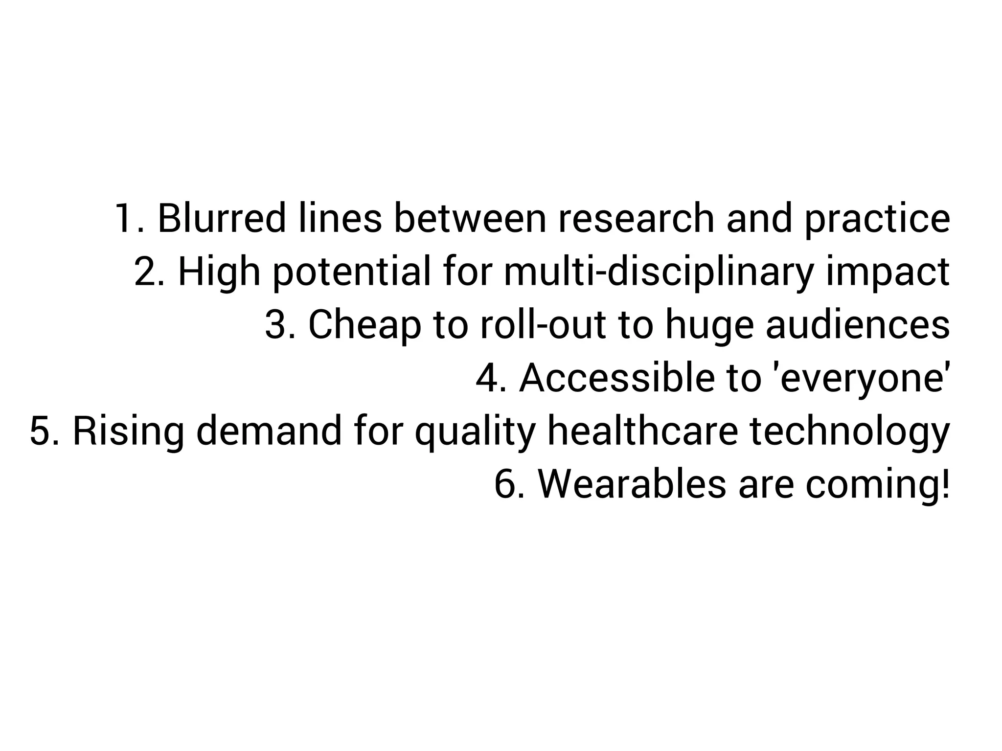 1. Blurred lines between research and practice 
2. High potential for multi-disciplinary impact 
3. Cheap to roll-out to huge audiences 
4. Accessible to 'everyone' 
5. Rising demand for quality healthcare technology 
6. Wearables are coming! 
 