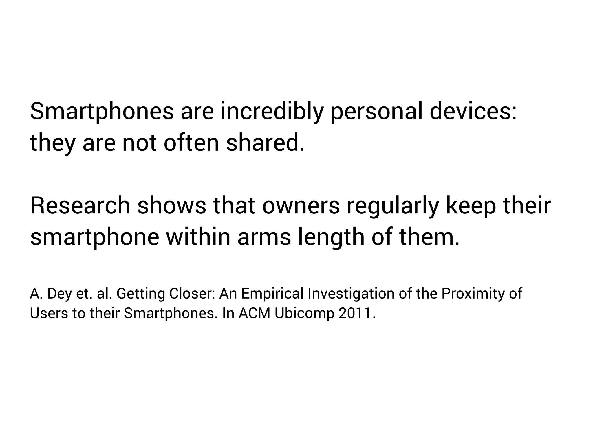 Smartphones are incredibly personal devices: 
they are not often shared. 
Research shows that owners regularly keep their 
smartphone within arms length of them. 
A. Dey et. al. Getting Closer: An Empirical Investigation of the Proximity of 
Users to their Smartphones. In ACM Ubicomp 2011. 
 
