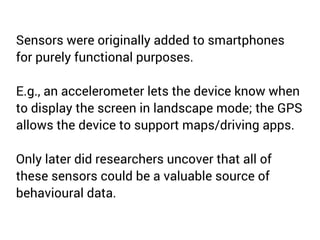 Sensors were originally added to smartphones 
for purely functional purposes. 
E.g., an accelerometer lets the device know when 
to display the screen in landscape mode; the GPS 
allows the device to support maps/driving apps. 
Only later did researchers uncover that all of 
these sensors could be a valuable source of 
behavioural data. 
 