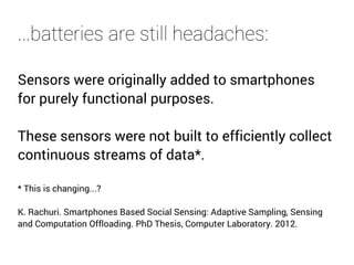 ...batteries are still headaches: 
Sensors were originally added to smartphones 
for purely functional purposes. 
These sensors were not built to efficiently collect 
continuous streams of data*. 
* This is changing...? 
K. Rachuri. Smartphones Based Social Sensing: Adaptive Sampling, Sensing 
and Computation Offloading. PhD Thesis, Computer Laboratory. 2012. 
 