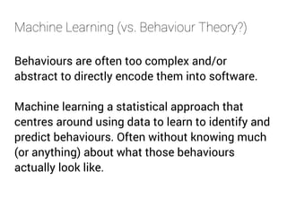 Machine Learning (vs. Behaviour Theory?) 
Behaviours are often too complex and/or 
abstract to directly encode them into software. 
Machine learning a statistical approach that 
centres around using data to learn to identify and 
predict behaviours. Often without knowing much 
(or anything) about what those behaviours 
actually look like. 
 