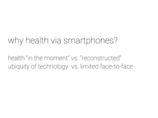 why health via smartphones? 
health “in the moment” vs. “reconstructed” 
ubiquity of technology vs. limited face-to-face 
 
