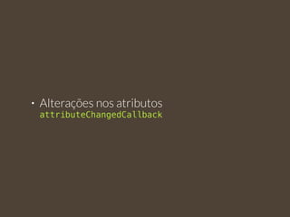• Alterações nos atributos 
attributeChangedCallback 
 