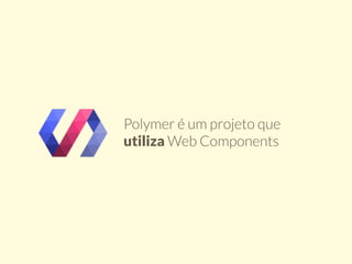 Polymer é um projeto que 
utiliza Web Components 
 