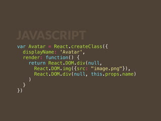 JAVASCRIPT 
var Avatar = React.createClass({ 
displayName: 'Avatar', 
render: function() { 
return React.DOM.div(null, 
React.DOM.img({src: "image.png"}), 
React.DOM.div(null, this.props.name) 
) 
} 
}) 
 