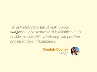 I’m definitely not a fan of making your 
widget out of a <canvas>. It is reliable but it’s 
hostile to accessibility, indexing, composition, 
and resolution independence 
Dominic Cooney 
Google 
 