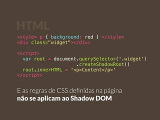 HTML 
<style> p { background: red } </style> 
<div class="widget"></div> 
<script> 
var root = document.querySelector('.widget') 
.createShadowRoot() 
root.innerHTML = '<p>Content</p>' 
</script> 
E as regras de CSS definidas na página 
não se aplicam ao Shadow DOM 
 