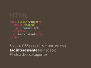 HTML 
<div class="widget"> 
<style scoped> 
p { color: red } 
</style> 
<p>Red content</p> 
</div> 
Scoped CSS poderia ser um recurso 
tão interessante (se não só o 
Firefox tivesse suporte) 
 
