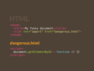 HTML 
<head> 
<title>My funny document</title> 
<link rel="import" href="dangerous.html"> 
</head> 
dangerous.html 
<script> 
document.getElementById = function () {} 
</script> 
 