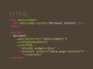 HTML 
<div data-widget> 
<h1 data-page-content>Personal Content</h1> 
</div> 
<script> 
document 
.querySelector('[data-widget]') 
.createShadowRoot() 
.innerHTML = 
'<div>My widget</div>' + 
'<content select="[data-page-content]">' + 
'</content>' 
</script> 
 