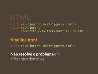 HTML 
<link rel="import" href="jquery.html"> 
<link rel="import" 
src="http://twitter.com/timeline.html"> 
timeline.html 
<link rel="import" href="jquery.html"> 
Não resolve o problema em 
diferentes domínios 
 