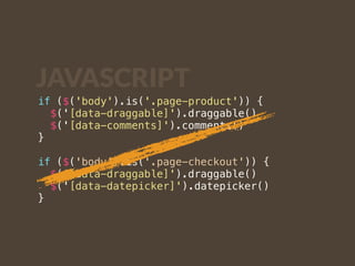 JAVASCRIPT 
if ($('body').is('.page-product')) { 
$('[data-draggable]').draggable() 
$('[data-comments]').comments() 
} 
if ($('body').is('.page-checkout')) { 
$('[data-draggable]').draggable() 
$('[data-datepicker]').datepicker() 
} 
 