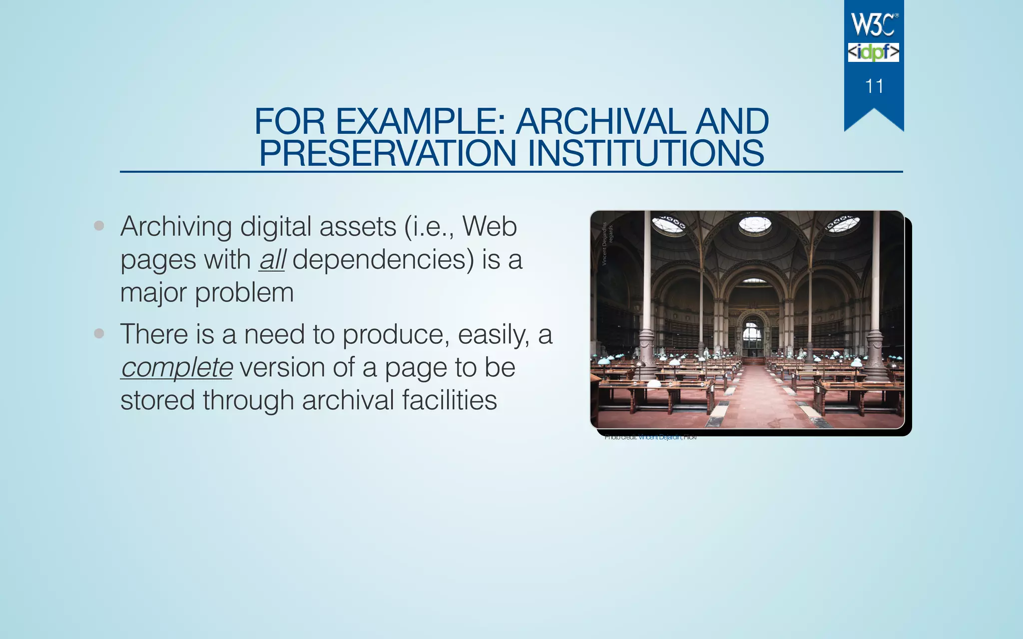 FOR EXAMPLE: ARCHIVAL AND
PRESERVATION INSTITUTIONS
• Archiving digital assets (i.e., Web
pages with all dependencies) is a
major problem
• There is a need to produce, easily, a
complete version of a page to be
stored through archival facilities
Photocredit:VincentDejardin,Flickr
11
 