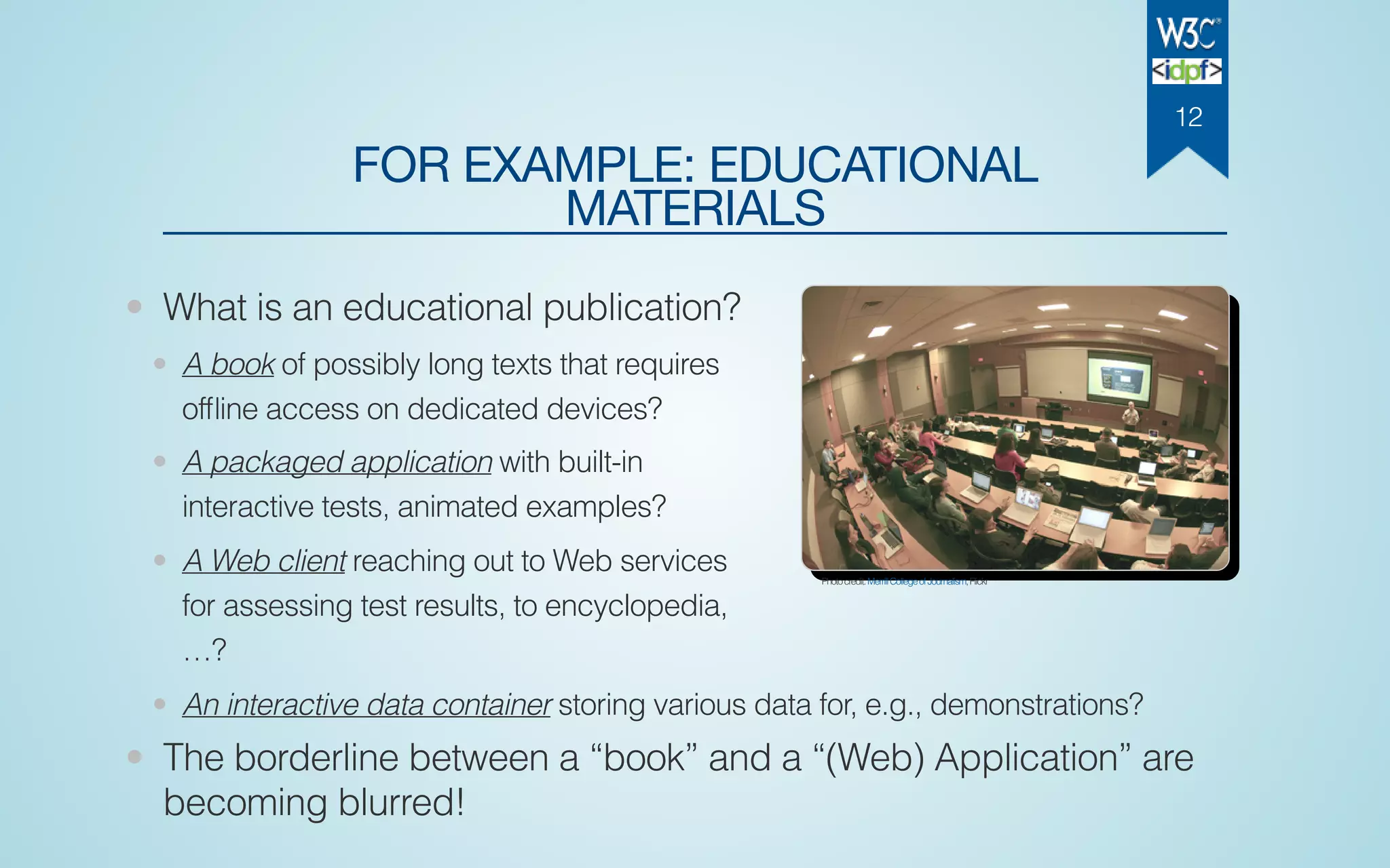 FOR EXAMPLE: EDUCATIONAL
MATERIALS
• What is an educational publication?
• A book of possibly long texts that requires
ofﬂine access on dedicated devices?
• A packaged application with built-in
interactive tests, animated examples?
• A Web client reaching out to Web services
for assessing test results, to encyclopedia,
…?
• An interactive data container storing various data for, e.g., demonstrations?
• The borderline between a “book” and a “(Web) Application” are
becoming blurred!
Photocredit:MerrillCollegeofJournalism,Flickr
12
 