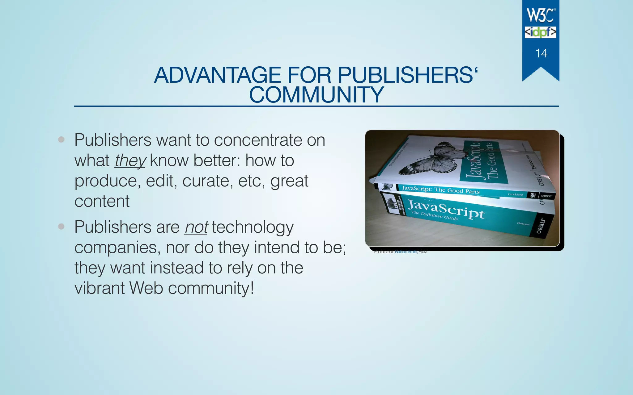 ADVANTAGE FOR PUBLISHERS‘
COMMUNITY
• Publishers want to concentrate on
what they know better: how to
produce, edit, curate, etc, great
content
• Publishers are not technology
companies, nor do they intend to be;
they want instead to rely on the
vibrant Web community!
Photocredit:NathanSmith,Flickr
14
 