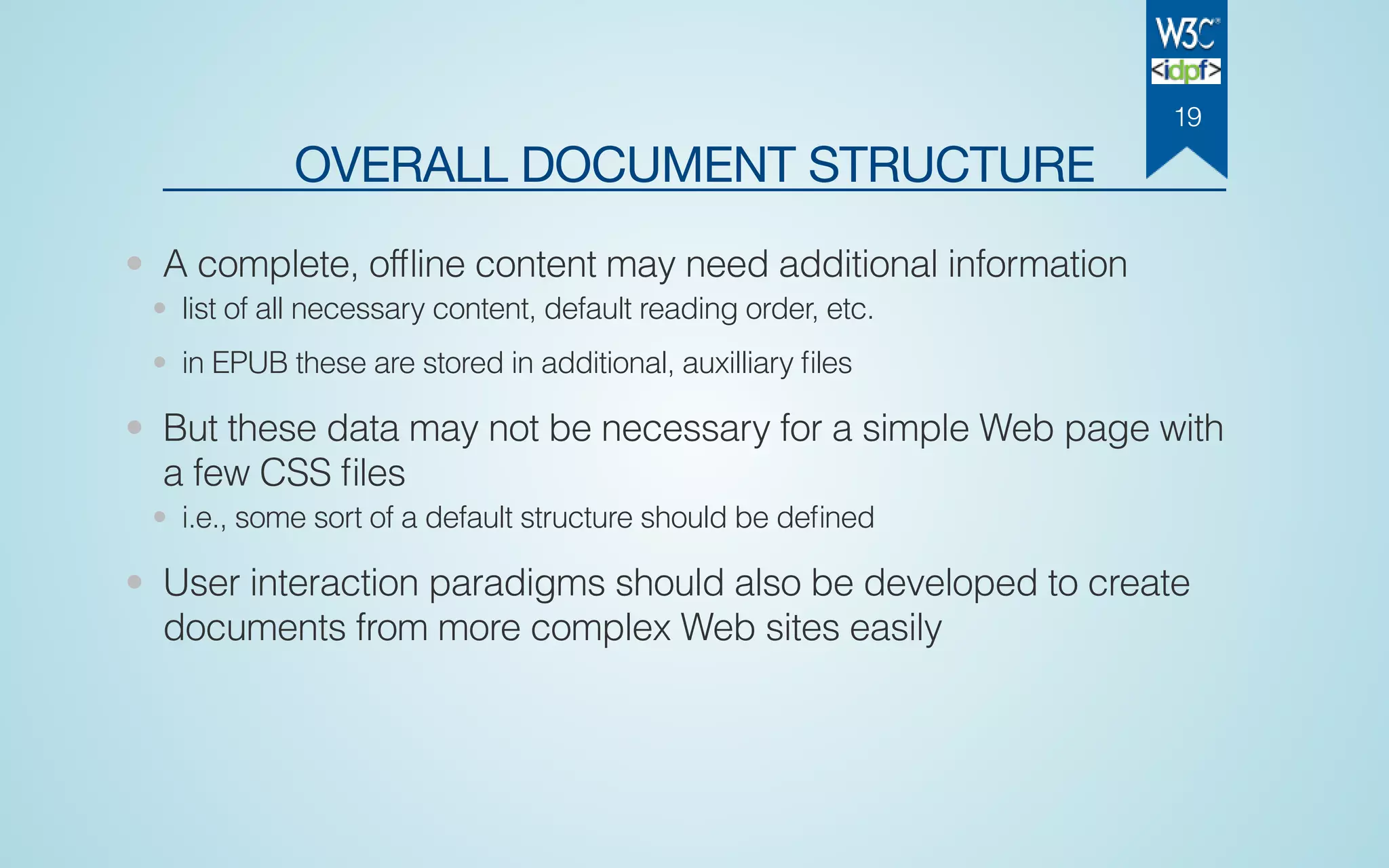 OVERALL DOCUMENT STRUCTURE
• A complete, ofﬂine content may need additional information
• list of all necessary content, default reading order, etc.
• in EPUB these are stored in additional, auxilliary ﬁles
• But these data may not be necessary for a simple Web page with
a few CSS ﬁles
• i.e., some sort of a default structure should be deﬁned
• User interaction paradigms should also be developed to create
documents from more complex Web sites easily
19
 
