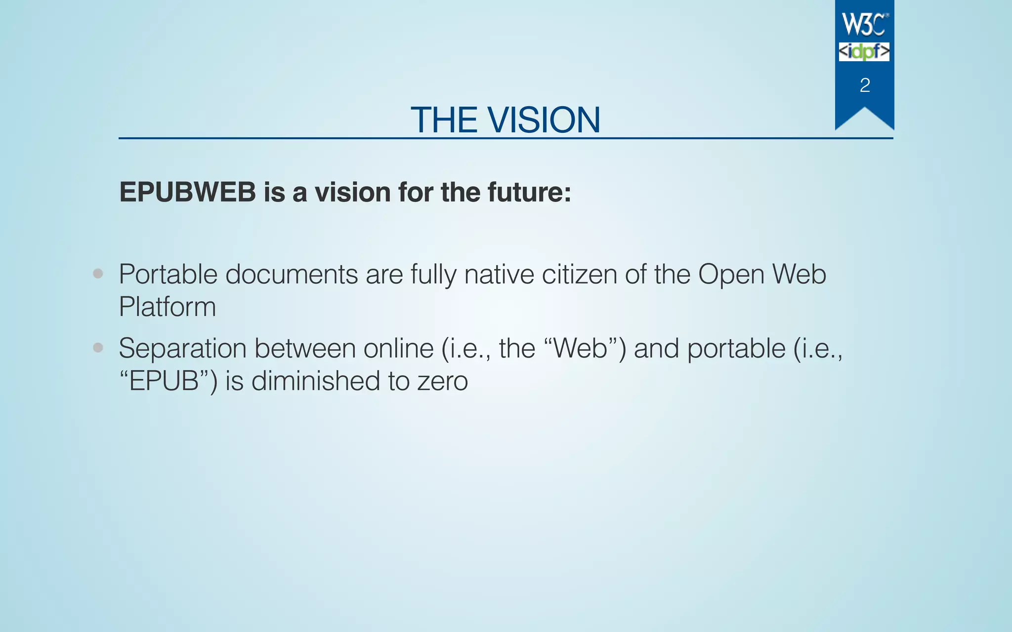 THE VISION
EPUBWEB is a vision for the future:
• Portable documents are fully native citizen of the Open Web
Platform
• Separation between online (i.e., the “Web”) and portable (i.e.,
“EPUB”) is diminished to zero
2
 