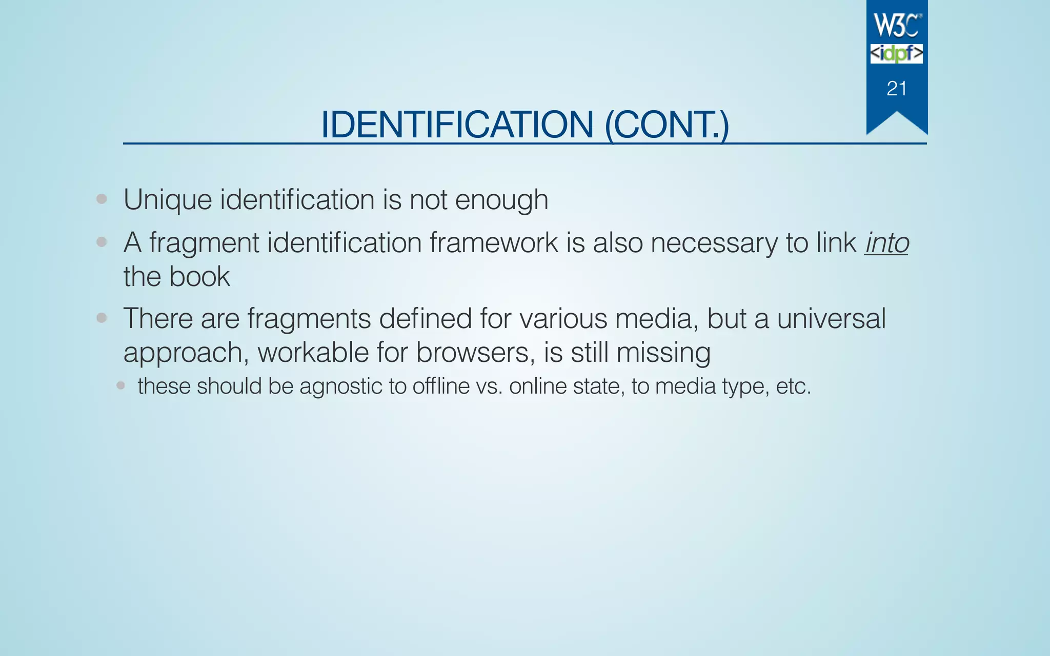 IDENTIFICATION (CONT.)
• Unique identiﬁcation is not enough
• A fragment identiﬁcation framework is also necessary to link into
the book
• There are fragments deﬁned for various media, but a universal
approach, workable for browsers, is still missing
• these should be agnostic to ofﬂine vs. online state, to media type, etc.
21
 