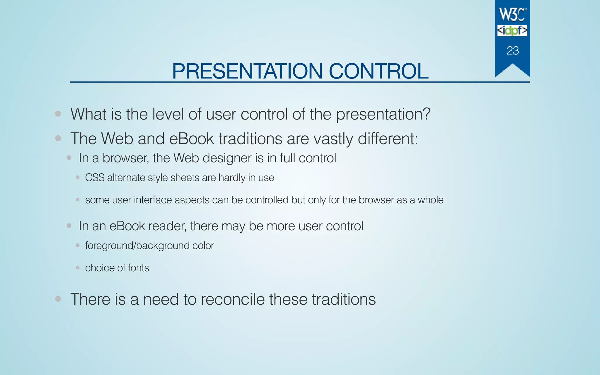 PRESENTATION CONTROL
• What is the level of user control of the presentation?
• The Web and eBook traditions are vastly different:
• In a browser, the Web designer is in full control
• CSS alternate style sheets are hardly in use
• some user interface aspects can be controlled but only for the browser as a whole
• In an eBook reader, there may be more user control
• foreground/background color
• choice of fonts
• There is a need to reconcile these traditions
23
 