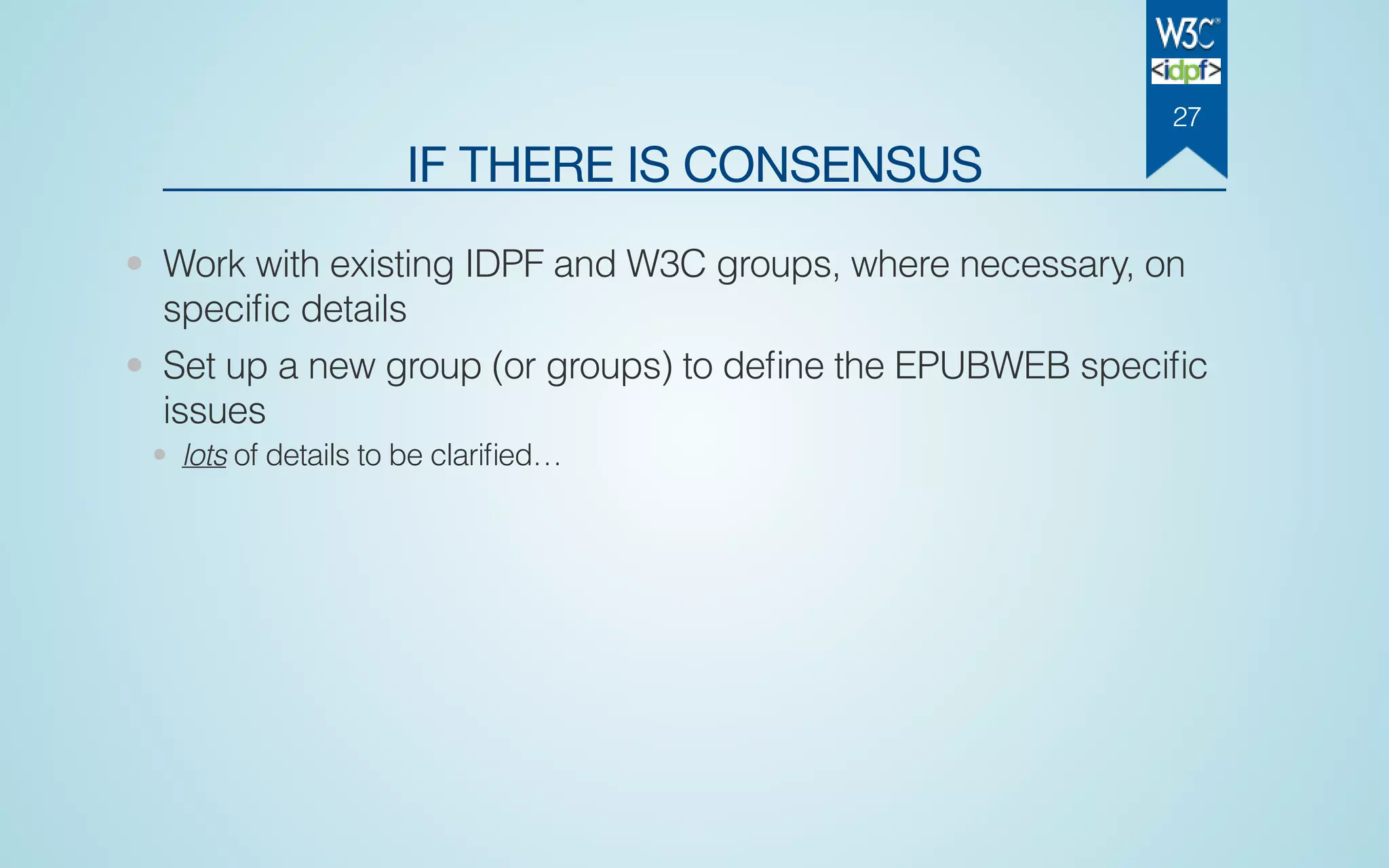 IF THERE IS CONSENSUS
• Work with existing IDPF and W3C groups, where necessary, on
speciﬁc details
• Set up a new group (or groups) to deﬁne the EPUBWEB speciﬁc
issues
• lots of details to be clariﬁed…
27
 