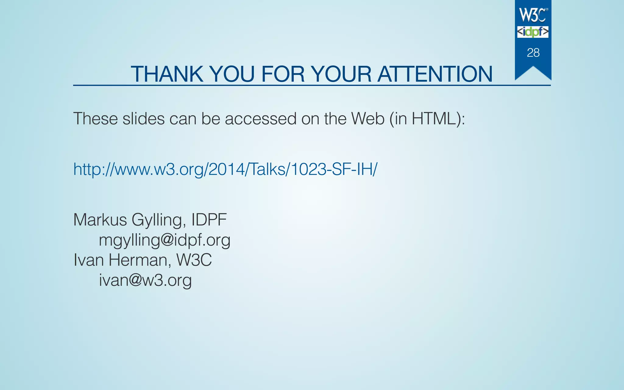 THANK YOU FOR YOUR ATTENTION
These slides can be accessed on the Web (in HTML):
http://www.w3.org/2014/Talks/1023-SF-IH/
Markus Gylling, IDPF
mgylling@idpf.org
Ivan Herman, W3C
ivan@w3.org
28
 