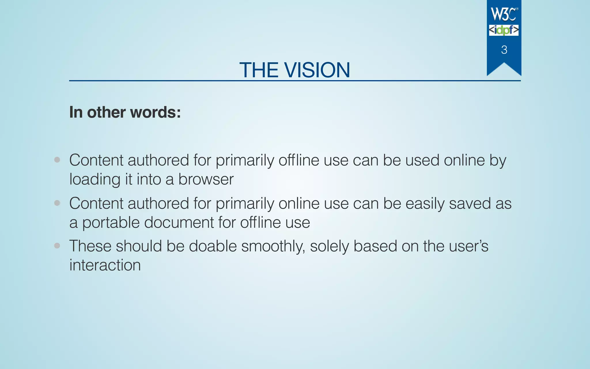 THE VISION
In other words:
• Content authored for primarily ofﬂine use can be used online by
loading it into a browser
• Content authored for primarily online use can be easily saved as
a portable document for ofﬂine use
• These should be doable smoothly, solely based on the user’s
interaction
3
 