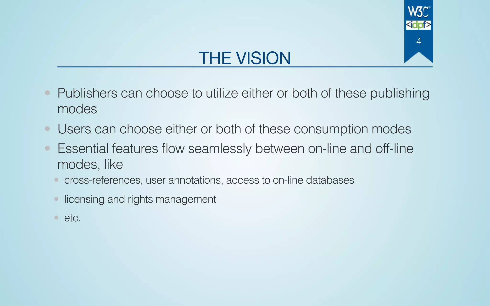 THE VISION
• Publishers can choose to utilize either or both of these publishing
modes
• Users can choose either or both of these consumption modes
• Essential features ﬂow seamlessly between on-line and off-line
modes, like
• cross-references, user annotations, access to on-line databases
• licensing and rights management
• etc.
4
 