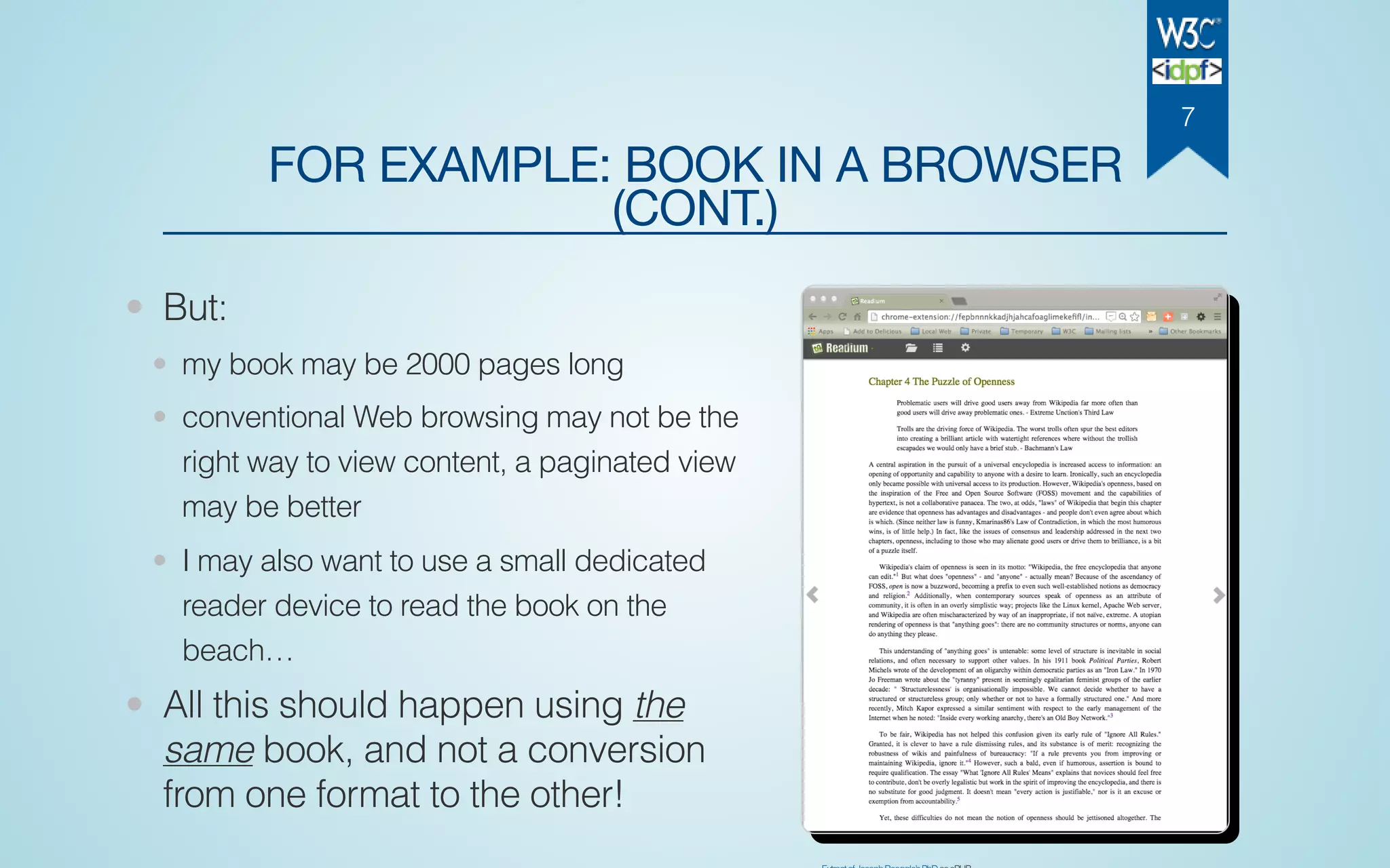 FOR EXAMPLE: BOOK IN A BROWSER
(CONT.)
• But:
• my book may be 2000 pages long
• conventional Web browsing may not be the
right way to view content, a paginated view
may be better
• I may also want to use a small dedicated
reader device to read the book on the
beach…
• All this should happen using the
same book, and not a conversion
from one format to the other!
7
 