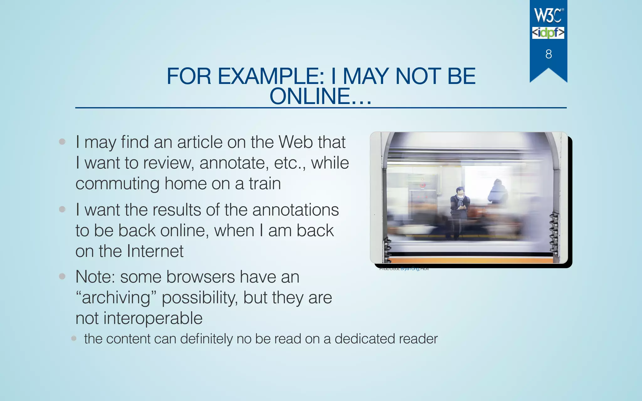 FOR EXAMPLE: I MAY NOT BE
ONLINE…
• I may ﬁnd an article on the Web that
I want to review, annotate, etc., while
commuting home on a train
• I want the results of the annotations
to be back online, when I am back
on the Internet
• Note: some browsers have an
“archiving” possibility, but they are
not interoperable
• the content can deﬁnitely no be read on a dedicated reader
Photocredit:BryanOng,Flickr
8
 