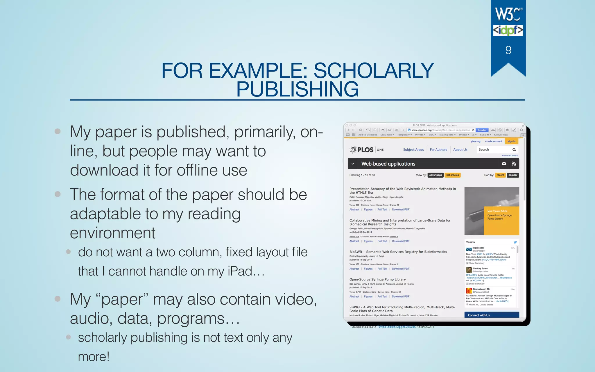 FOR EXAMPLE: SCHOLARLY
PUBLISHING
• My paper is published, primarily, on-
line, but people may want to
download it for ofﬂine use
• The format of the paper should be
adaptable to my reading
environment
• do not want a two column, ﬁxed layout ﬁle
that I cannot handle on my iPad…
• My “paper” may also contain video,
audio, data, programs…
• scholarly publishing is not text only any
more!
Screendumpof“Webbasedapplications”onPLOS1
9
 
