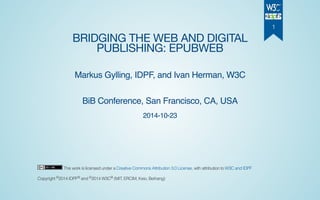 BRIDGING THE WEB AND DIGITAL
PUBLISHING: EPUBWEB
Markus Gylling, IDPF, and Ivan Herman, W3C
BiB Conference, San Francisco, CA, USA
2014-10-23
This work is licensed under a Creative Commons Attribution 3.0 License, with attribution to W3C and IDPF
Copyright 2014 IDPF and 2014 W3C (MIT, ERCIM, Keio, Beihang)© ® © ®
1
 