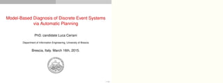 Model-Based Diagnosis of Discrete Event Systems
via Automatic Planning
PhD. candidate Luca Ceriani
Department of Information Engineering, University of Brescia
Brescia, Italy. March 16th, 2015.
1 / 54
 