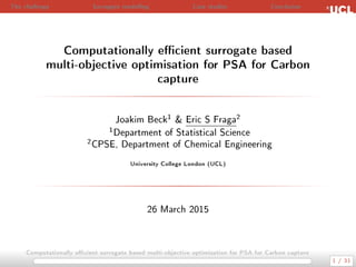 The challenge Surrogate modelling Case studies Conclusion
Computationally ecient surrogate based
multi-objective optimisation for PSA for Carbon
capture
Joakim Beck1  Eric S Fraga2
1Department of Statistical Science
2CPSE, Department of Chemical Engineering
University College London (UCL)
26 March 2015
Computationally ecient surrogate based multi-objective optimisation for PSA for Carbon capture
1 / 31
 