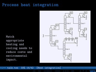 Process heat integration
Match
appropriate
heating and
cooling needs to
reduce costs and
environmental
impact.
P=8.1,R=11.0,S=79
P=5.6,R=0.9,S=24
P=7.8,R=5.9,S=62
P=¼.3,R=2.3,S=21
H1
H4
C4
C3C2
H2 H3
C1
Unit 3
Unit 1
Unit 2
Unit 4
n−Pentane
iso−Pentane
C3 C1 C2
Feed
Propaneiso−Butane
H4
H4
n−Butane
H4
–:–- talk.tex 33% 14/42 [Heat integration] ------------------------
<[ ]> <[[]]> <**> < ** > «» < ? >
 