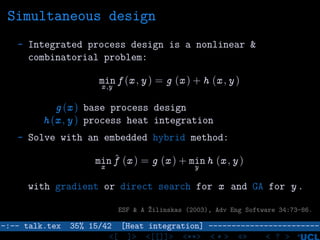 Simultaneous design
- Integrated process design is a nonlinear &
combinatorial problem:
minx ,y
f (x , y ) = g (x ) + h (x , y )
g (x ) base process design
h (x , y ) process heat integration
- Solve with an embedded hybrid method:
min
x
ˆf (x ) = g (x ) + min
y
h (x , y )
with gradient or direct search for x and GA for y .
ESF & A ˘Zilinskas (2003), Adv Eng Software 34:73-86.
–:–- talk.tex 35% 15/42 [Heat integration] ------------------------
<[ ]> <[[]]> <**> < ** > «» < ? >
 