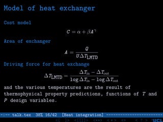 Model of heat exchanger
Cost model
C = α + βA γ
Area of exchanger
A =
Q
U ∆TLMTD
Driving force for heat exchange
∆TLMTD =
∆Tin − ∆Tout
log ∆Tin − log ∆Tout
and the various temperatures are the result of
thermophysical property predictions, functions of T and
P design variables.
–:–- talk.tex 38% 16/42 [Heat integration] ------------------------
<[ ]> <[[]]> <**> < ** > «» < ? >
 