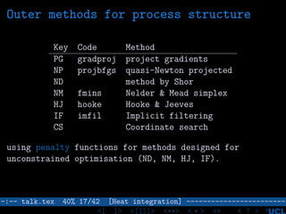 Outer methods for process structure
Key Code Method
PG gradproj project gradients
NP projbfgs quasi-Newton projected
ND method by Shor
NM fmins Nelder & Mead simplex
HJ hooke Hooke & Jeeves
IF imfil Implicit filtering
CS Coordinate search
using penalty functions for methods designed for
unconstrained optimisation (ND, NM, HJ, IF).
–:–- talk.tex 40% 17/42 [Heat integration] ------------------------
<[ ]> <[[]]> <**> < ** > «» < ? >
 