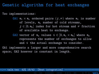 Genetic algorithm for heat exchanges
Two implementations:
GA1 nl × nc ordered pairs (j , r ) where nl is number
of levels, nc number of cold streams,
j ∈ [0, nh ] index for hot stream and r fraction
of available heat to exchange.
GA2 vector of ne values i ∈ [0, nc × nh ] where ne
represents the number of exchanges to allow
and i the actual exchange to consider.
GA1 implements a larger and more comprehensive search
space; GA2 however is constant in length.
–:–- talk.tex 42% 18/42 [Heat integration] ------------------------
<[ ]> <[[]]> <**> < ** > «» < ? >
 