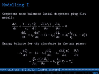 Modelling I
Component mass balances (axial dispersed plug flow
model):
dc i
dt
+
1 − b
b
d¯Qi
dt
+
∂(uci )
∂z
+
∂Ji
∂z
= 0
d¯Qi
dt
= p
dc m
i
dt
+ (1 − p )
d¯qi
dt
= k p
i
Ap
Vp
(ci − c m
i )
Energy balance for the adsorbate in the gas phase:
b
dˆUf
dt
= −(1 − b )
∂ ˆUp
∂t
− b
∂(ˆHf u )
∂z
−
∂JT
∂z
−
Nc
i =1
∂(Ji ˆHi )
∂z
− hw
Ac
Vc
(Tf − Tw )
–:–- talk.tex 57% 24/42 [Carbon capture] --------------------------
<[ ]> <[[]]> <**> < ** > «» < ? >
 