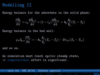 Modelling II
Energy balance for the adsorbate in the solid phase:
∂ ˆUp
∂t
= p
dˆUp ,f
dt
+ (1 − p )
dˆUp ,s
dt
= hp
Ap
Vp
(Tf − Tp )
Energy balance in the bed wall:
ρw Cp ,w
∂Tw
∂t
= −hw
Ac
Vw
(Tw − Tf ) − U αwl (Tw − T∞)
and so on.
As simulation must reach cyclic steady state,
⇒ computational effort is significant.
–:–- talk.tex 59% 25/42 [Carbon capture] --------------------------
<[ ]> <[[]]> <**> < ** > «» < ? >
 