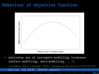 Behaviour of objective function
Objectivefunctionvalue
Along a line in design space
⇒ motivates use of surrogate modelling (response
surface modelling, meta-modelling, ...).
G Fiandaca, ESF & S Brandani (2009), Engineering Optimization 41(9):833-854.
–:–- talk.tex 61% 26/42 [Carbon capture] --------------------------
<[ ]> <[[]]> <**> < ** > «» < ? >
 