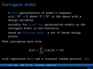 Surrogate model
- a fast approximation of model’s response
y (x ) : Rp
→ R where X ⊂ Rp
is the space with p
design variables.
- suitable for black box optimisation models as the
surrogate model is non-intrusive.
- based on training data: a set of known design
points.
Most surrogates have form
ˆy (x) =
q
k =1
βk hk (x) + (x)
with regressors hi (·) and a residual random process, (·).
–:–- talk.tex 64% 27/42 [Carbon capture] --------------------------
<[ ]> <[[]]> <**> < ** > «» < ? >
 