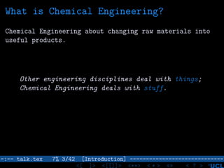 What is Chemical Engineering?
Chemical Engineering about changing raw materials into
useful products.
Other engineering disciplines deal with things;
Chemical Engineering deals with stuff.
–:–- talk.tex 7% 3/42 [Introduction] -----------------------------
<[ ]> <[[]]> <**> < ** > «» < ? >
 