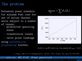 The problem
Determine power schedule
for minimum fuel cost for
set of online thermal
units subject to a number
of issues:
- prohibited operating
zones
- transmission losses
- valve point loadings
using mathematical
programming toolbox.
min
Pi
z =
i
Fi (Pi )
4000
6000
8000
10000
12000
150 200 250 300 350 400 450
F(P1)
P1 [MW]
Fi (Pi ) = ai P 2
i +bi Pi +ci +|ei sin (fi (Pi ,min − Pi ))|
L Yang, ESF & L G Papageorgiou (2013), Elec Power Sys Res 95:302-308.
–:–- talk.tex 88% 37/42 [Power generation] ------------------------
<[ ]> <[[]]> <**> < ** > «» < ? >
 