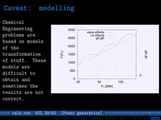 Caveat: modelling
Chemical
Engineering
problems are
based on models
of the
transformation
of stuff. These
models are
difficult to
obtain and
sometimes the
results are not
correct.
0
500
1000
1500
2000
2500
3000
20 60 100
0
F(P7)
dF/dP
P7 [MW]
valve effects
no effects
dF/dP
–:–- talk.tex 92% 39/42 [Power generation] ------------------------
<[ ]> <[[]]> <**> < ** > «» < ? >
 